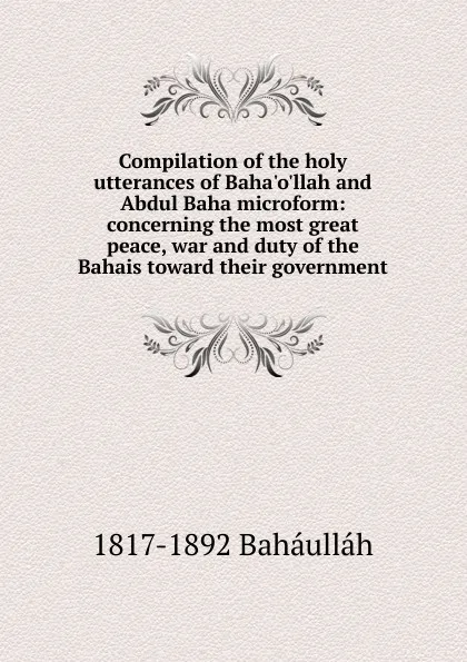 Обложка книги Compilation of the holy utterances of Baha.o.llah and Abdul Baha microform: concerning the most great peace, war and duty of the Bahais toward their government, 1817-1892 Baháulláh