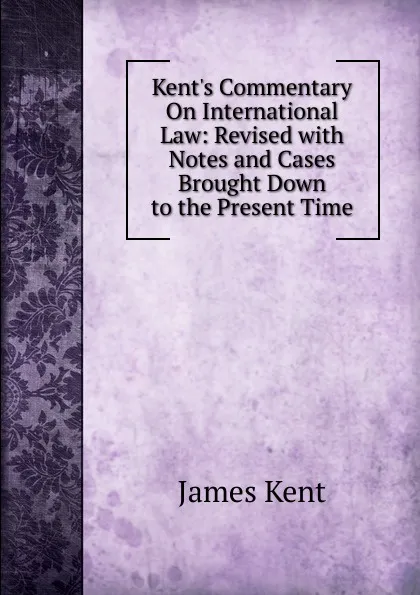 Обложка книги Kent.s Commentary On International Law: Revised with Notes and Cases Brought Down to the Present Time, Kent James