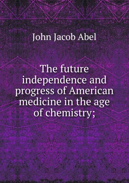 Обложка книги The future independence and progress of American medicine in the age of chemistry;, John Jacob Abel