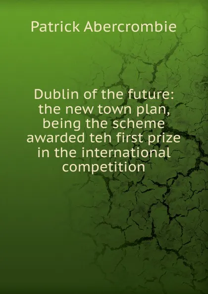 Обложка книги Dublin of the future: the new town plan, being the scheme awarded teh first prize in the international competition, Patrick Abercrombie