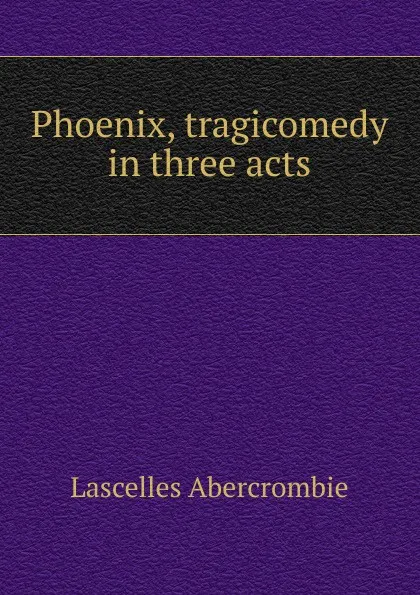 Обложка книги Phoenix, tragicomedy in three acts, Lascelles Abercrombie