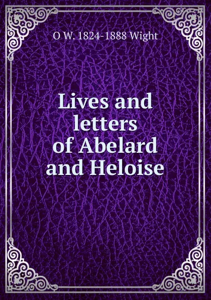 Обложка книги Lives and letters of Abelard and Heloise, O W. 1824-1888 Wight