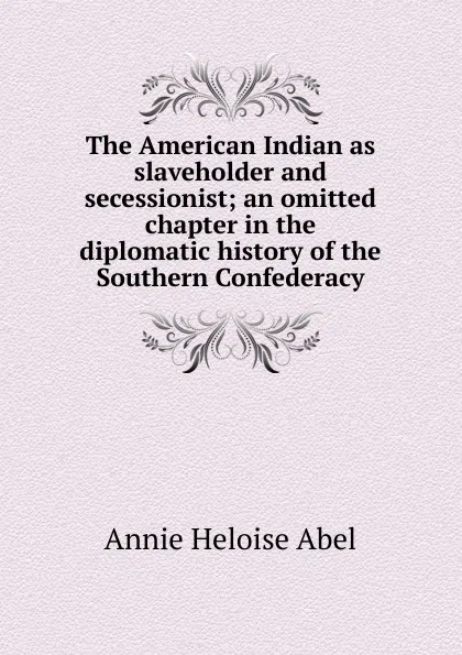 Обложка книги The American Indian as slaveholder and secessionist; an omitted chapter in the diplomatic history of the Southern Confederacy, Annie Heloise Abel