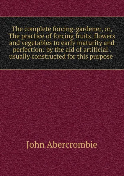 Обложка книги The complete forcing-gardener, or, The practice of forcing fruits, flowers and vegetables to early maturity and perfection: by the aid of artificial . usually constructed for this purpose ., John Abercrombie