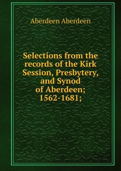 Обложка книги Selections from the records of the Kirk Session, Presbytery, and Synod of Aberdeen; 1562-1681;, Aberdeen Aberdeen