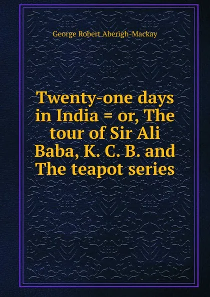 Обложка книги Twenty-one days in India . or, The tour of Sir Ali Baba, K. C. B. and The teapot series, George Robert Aberigh-Mackay