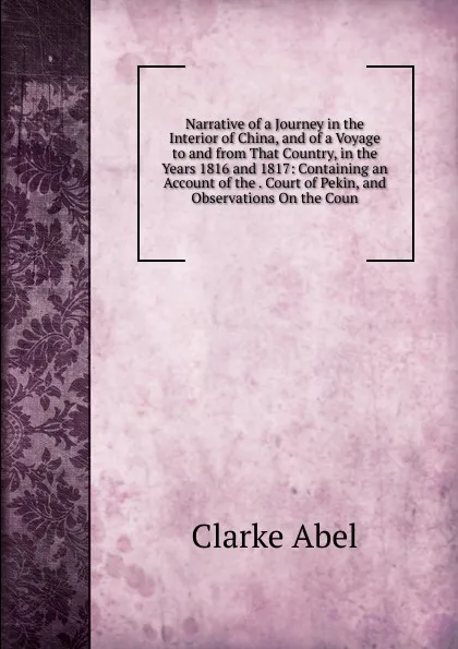 Обложка книги Narrative of a Journey in the Interior of China, and of a Voyage to and from That Country, in the Years 1816 and 1817: Containing an Account of the . Court of Pekin, and Observations On the Coun, Clarke Abel