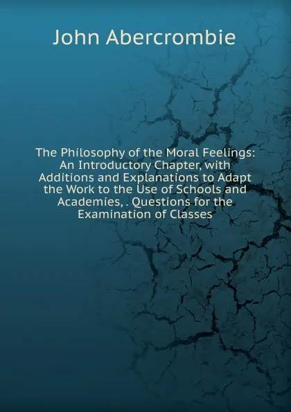 Обложка книги The Philosophy of the Moral Feelings: An Introductory Chapter, with Additions and Explanations to Adapt the Work to the Use of Schools and Academies, . Questions for the Examination of Classes, John Abercrombie