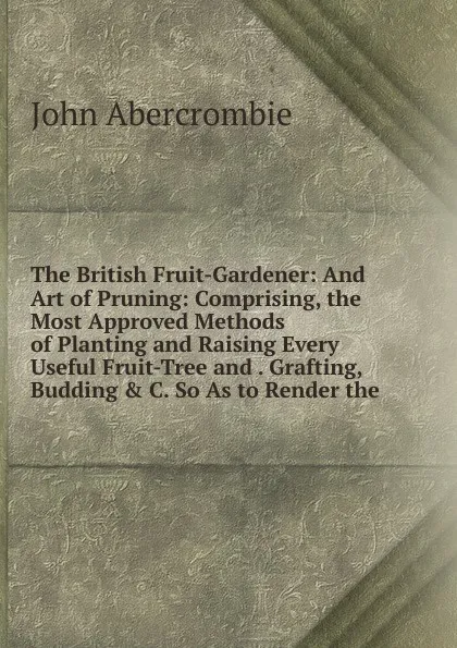 Обложка книги The British Fruit-Gardener: And Art of Pruning: Comprising, the Most Approved Methods of Planting and Raising Every Useful Fruit-Tree and . Grafting, Budding . C. So As to Render the, John Abercrombie