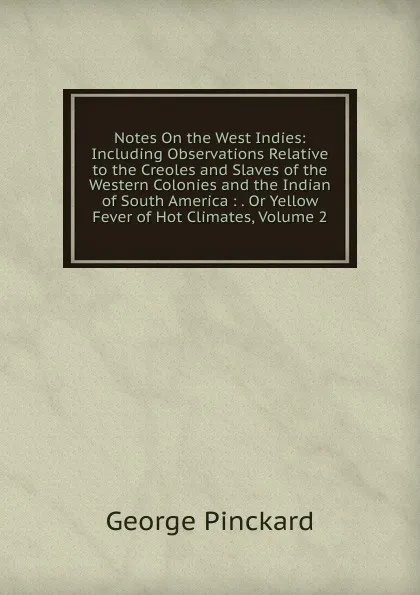 Обложка книги Notes On the West Indies: Including Observations Relative to the Creoles and Slaves of the Western Colonies and the Indian of South America : . Or Yellow Fever of Hot Climates, Volume 2, George Pinckard