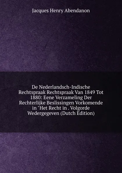 Обложка книги De Nederlandsch-Indische Rechtspraak Rechtspraak Van 1849 Tot 1880: Eene Verzameling Der Rechterlijke Beslissingen Vorkomende in 