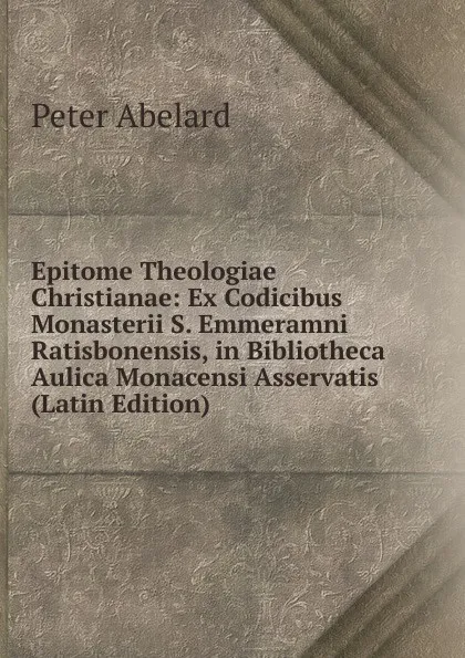 Обложка книги Epitome Theologiae Christianae: Ex Codicibus Monasterii S. Emmeramni Ratisbonensis, in Bibliotheca Aulica Monacensi Asservatis (Latin Edition), Peter Abelard