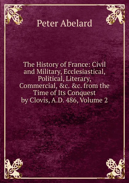 Обложка книги The History of France: Civil and Military, Ecclesiastical, Political, Literary, Commercial, .c. .c. from the Time of Its Conquest by Clovis, A.D. 486, Volume 2, Peter Abelard