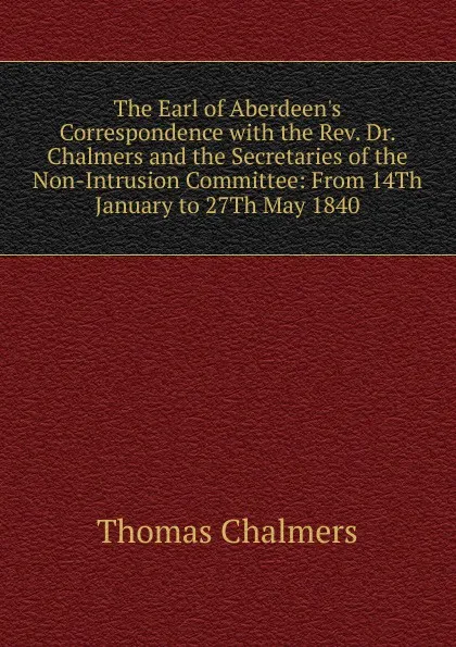 Обложка книги The Earl of Aberdeen.s Correspondence with the Rev. Dr. Chalmers and the Secretaries of the Non-Intrusion Committee: From 14Th January to 27Th May 1840, Thomas Chalmers