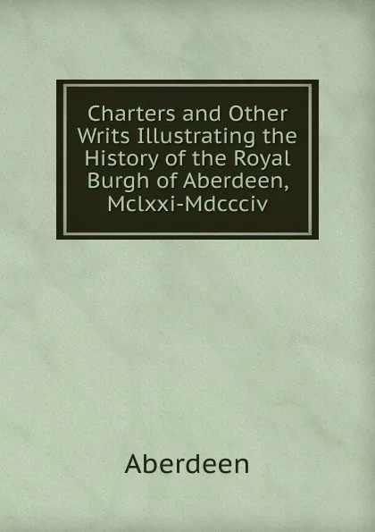 Обложка книги Charters and Other Writs Illustrating the History of the Royal Burgh of Aberdeen, Mclxxi-Mdccciv, Aberdeen