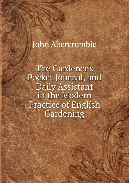 Обложка книги The Gardener.s Pocket Journal, and Daily Assistant in the Modern Practice of English Gardening, John Abercrombie