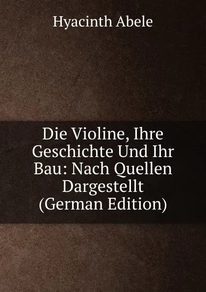 Обложка книги Die Violine, Ihre Geschichte Und Ihr Bau: Nach Quellen Dargestellt (German Edition), Hyacinth Abele