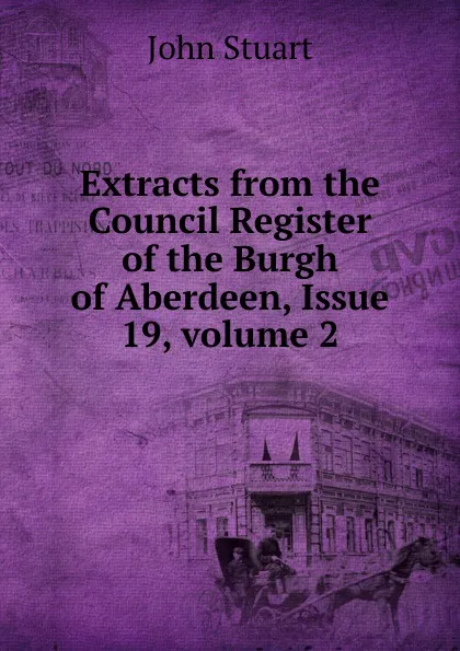 Обложка книги Extracts from the Council Register of the Burgh of Aberdeen, Issue 19,.volume 2, John Stuart