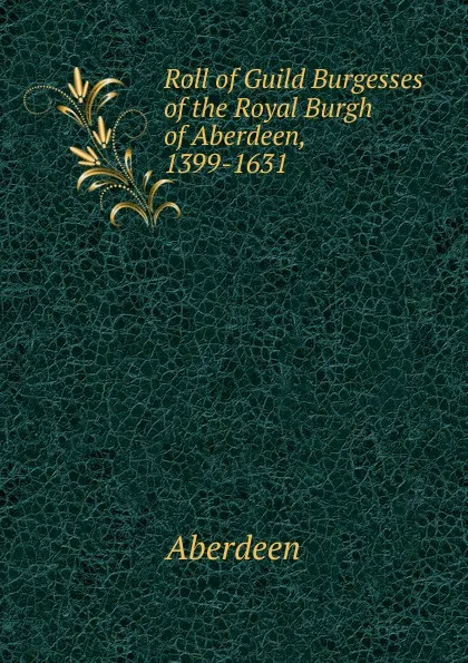 Обложка книги Roll of Guild Burgesses of the Royal Burgh of Aberdeen, 1399-1631, Aberdeen