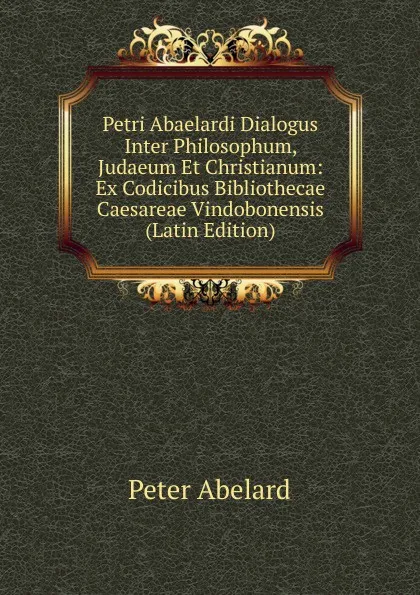 Обложка книги Petri Abaelardi Dialogus Inter Philosophum, Judaeum Et Christianum: Ex Codicibus Bibliothecae Caesareae Vindobonensis (Latin Edition), Peter Abelard