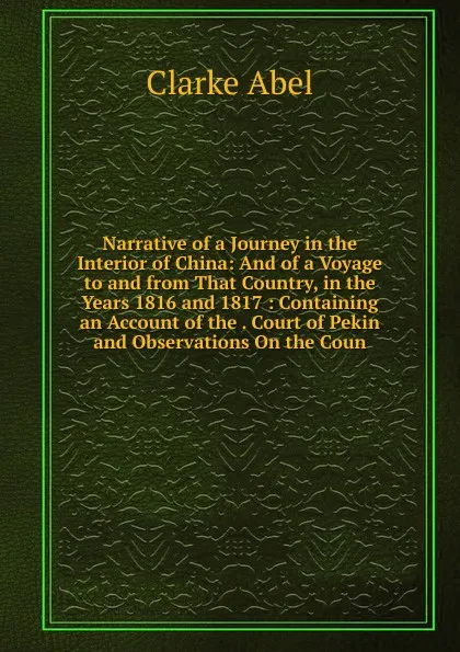 Обложка книги Narrative of a Journey in the Interior of China: And of a Voyage to and from That Country, in the Years 1816 and 1817: Containing an Account of the . Court of Pekin and Observations On the Coun, Clarke Abel