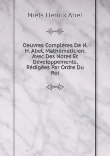 Обложка книги Oeuvres Completes De N. H. Abel, Mathematicien, Avec Des Notes Et Developpements, Redigees Par Ordre Du Roi, Niels Henrik Abel