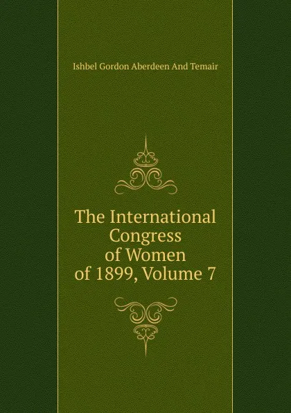 Обложка книги The International Congress of Women of 1899, Volume 7, Ishbel Gordon Aberdeen And Temair