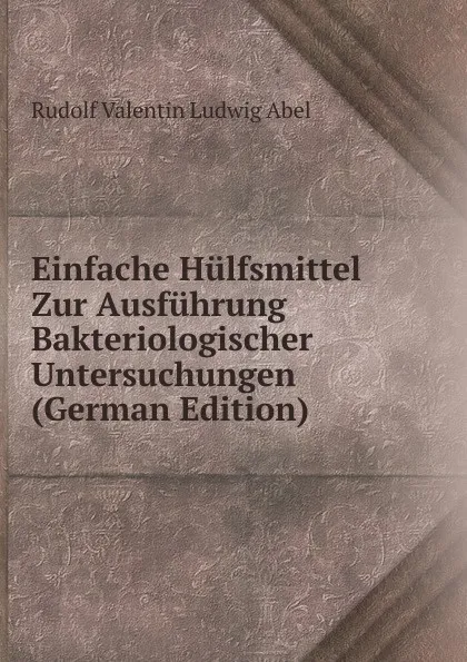 Обложка книги Einfache Hulfsmittel Zur Ausfuhrung Bakteriologischer Untersuchungen (German Edition), Rudolf Valentin Ludwig Abel