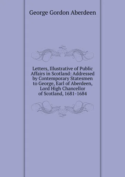 Обложка книги Letters, Illustrative of Public Affairs in Scotland: Addressed by Contemporary Statesmen to George, Earl of Aberdeen, Lord High Chancellor of Scotland, 1681-1684, George Gordon Aberdeen