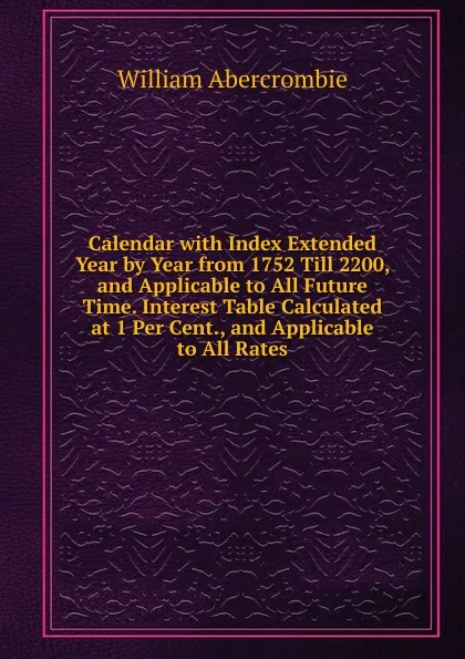 Обложка книги Calendar with Index Extended Year by Year from 1752 Till 2200, and Applicable to All Future Time. Interest Table Calculated at 1 Per Cent., and Applicable to All Rates, William Abercrombie