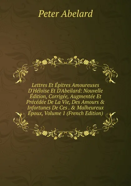 Обложка книги Lettres Et Epitres Amoureuses D.Heloise Et D.Abeilard: Nouvelle Edition, Corrigee, Augmentee Et Precedee De La Vie, Des Amours . Infortunes De Ces . . Malheureux Epoux, Volume 1 (French Edition), Peter Abelard