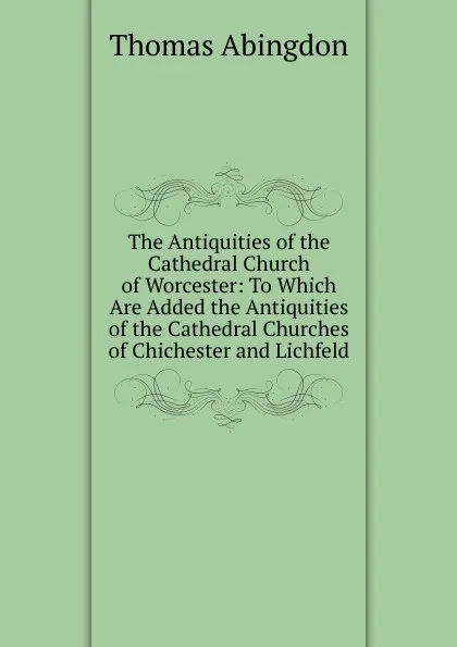 Обложка книги The Antiquities of the Cathedral Church of Worcester: To Which Are Added the Antiquities of the Cathedral Churches of Chichester and Lichfeld, Thomas Abingdon