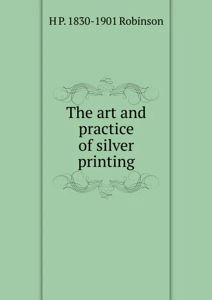 Обложка книги The art and practice of silver printing, H P. 1830-1901 Robinson
