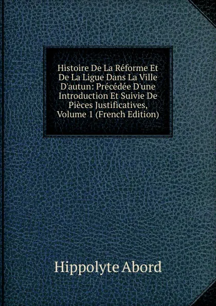 Обложка книги Histoire De La Reforme Et De La Ligue Dans La Ville D.autun: Precedee D.une Introduction Et Suivie De Pieces Justificatives, Volume 1 (French Edition), Hippolyte Abord