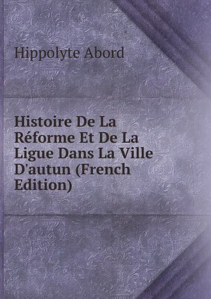 Обложка книги Histoire De La Reforme Et De La Ligue Dans La Ville D.autun (French Edition), Hippolyte Abord