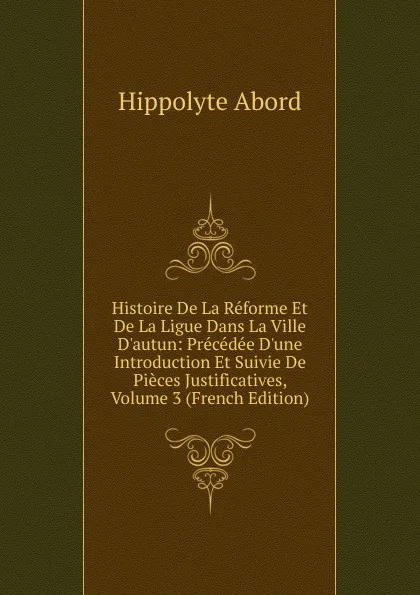 Обложка книги Histoire De La Reforme Et De La Ligue Dans La Ville D.autun: Precedee D.une Introduction Et Suivie De Pieces Justificatives, Volume 3 (French Edition), Hippolyte Abord