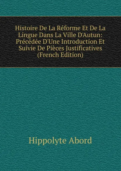 Обложка книги Histoire De La Reforme Et De La Lingue Dans La Ville D.Autun: Precedee D.Une Introduction Et Suivie De Pieces Justificatives (French Edition), Hippolyte Abord