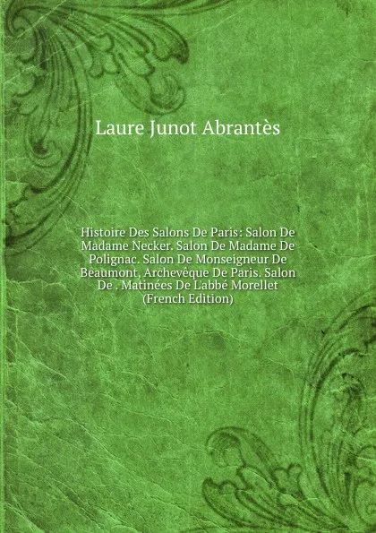 Обложка книги Histoire Des Salons De Paris: Salon De Madame Necker. Salon De Madame De Polignac. Salon De Monseigneur De Beaumont, Archeveque De Paris. Salon De . Matinees De L.abbe Morellet (French Edition), Laure Junot Abrantès