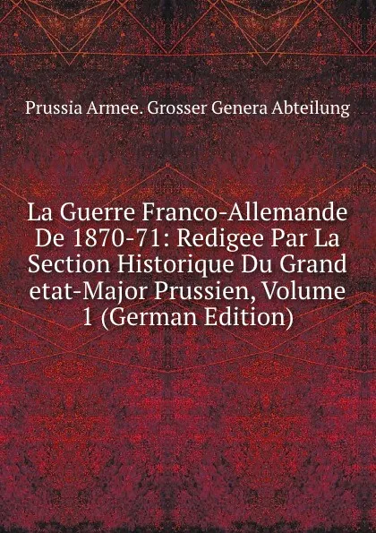 Обложка книги La Guerre Franco-Allemande De 1870-71: Redigee Par La Section Historique Du Grand etat-Major Prussien, Volume 1 (German Edition), Prussia Armee. Grosser Genera Abteilung