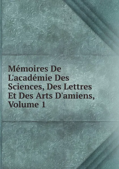 Обложка книги Memoires De L.academie Des Sciences, Des Lettres Et Des Arts D.amiens, Volume 1, 