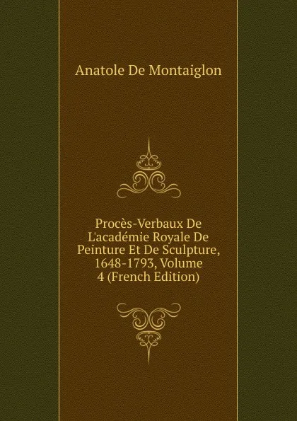 Обложка книги Proces-Verbaux De L.academie Royale De Peinture Et De Sculpture, 1648-1793, Volume 4 (French Edition), Anatole de Montaiglon