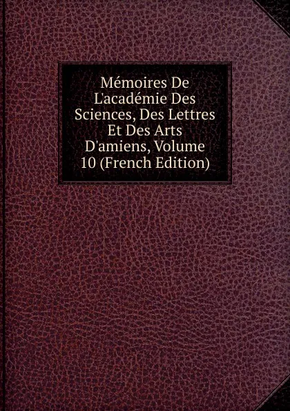 Обложка книги Memoires De L.academie Des Sciences, Des Lettres Et Des Arts D.amiens, Volume 10 (French Edition), 