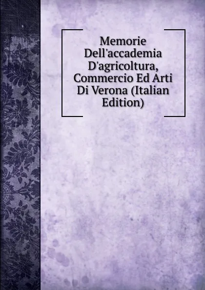 Обложка книги Memorie Dell.accademia D.agricoltura, Commercio Ed Arti Di Verona (Italian Edition), 