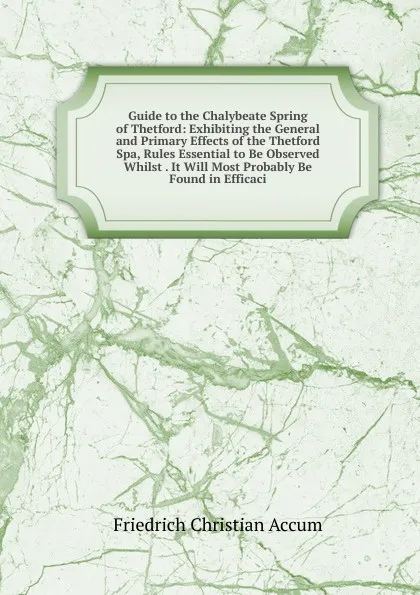 Обложка книги Guide to the Chalybeate Spring of Thetford: Exhibiting the General and Primary Effects of the Thetford Spa, Rules Essential to Be Observed Whilst . It Will Most Probably Be Found in Efficaci, Friedrich Christian Accum