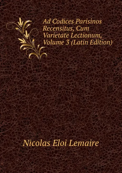 Обложка книги Ad Codices Parisinos Recensitus, Cum Varietate Lectionum, Volume 3 (Latin Edition), Nicolas Eloi Lemaire