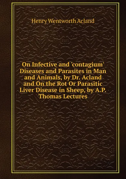 Обложка книги On Infective and .contagium. Diseases and Parasites in Man and Animals, by Dr. Acland and On the Rot Or Parasitic Liver Disease in Sheep, by A.P.Thomas Lectures., Henry Wentworth Acland