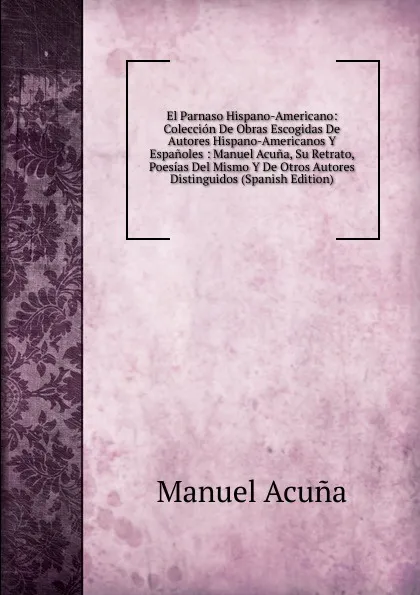 Обложка книги El Parnaso Hispano-Americano: Coleccion De Obras Escogidas De Autores Hispano-Americanos Y Espanoles : Manuel Acuna, Su Retrato, Poesias Del Mismo Y De Otros Autores Distinguidos (Spanish Edition), Manuel Acuna