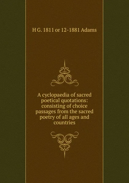 Обложка книги A cyclopaedia of sacred poetical quotations: consisting of choice passages from the sacred poetry of all ages and countries., H G. 1811 or 12-1881 Adams