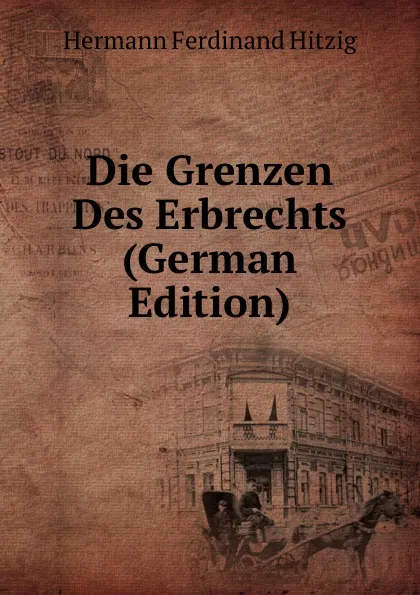 Обложка книги Die Grenzen Des Erbrechts (German Edition), Hermann Ferdinand Hitzig