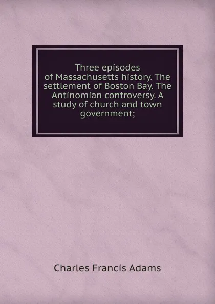 Обложка книги Three episodes of Massachusetts history. The settlement of Boston Bay. The Antinomian controversy. A study of church and town government;, Charles Francis Adams